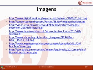 Imagens	
  
•  hxp://www.digitalprank.org/wp-­‐content/uploads/2008/03/ejb.png	
  
•  hxp://sandersconsul.ng.com/Portals/58319/images/checklist.jpg	
  	
  
•  hxp://vip.cs.utsa.edu/classes/cs4393f2006/lectures/images/
overview-­‐j2eeArchitecture.gif	
  	
  
•  hxp://www.dave-­‐woods.co.uk/wp-­‐content/uploads/2010/02/
screens.gif	
  	
  
•  hxp://www.ishopping.pk/product_images/y/423/iMac-­‐
Lion__45051_std.png	
  	
  
•  hxp://www.wegotserved.com/wp-­‐content/uploads/2011/08/
MacMiniServer.jpg	
  	
  
•  hxp://sao-­‐paulo.pm.org/sta.c/images/equinocio/2010/mar/dbic/
Normalized-­‐Schema.png	
  	
  
Daniel	
  Arndt	
  Alves	
   Java	
  Enterprise	
  Edi.on	
   108	
  
 