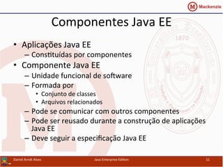 Componentes	
  Java	
  EE	
  
•  Aplicações	
  Java	
  EE	
  
–  Cons.tuídas	
  por	
  componentes	
  
•  Componente	
  Java	
  EE	
  
–  Unidade	
  funcional	
  de	
  sosware	
  
–  Formada	
  por	
  
•  Conjunto	
  de	
  classes	
  
•  Arquivos	
  relacionados	
  
–  Pode	
  se	
  comunicar	
  com	
  outros	
  componentes	
  
–  Pode	
  ser	
  reusado	
  durante	
  a	
  construção	
  de	
  aplicações	
  
Java	
  EE	
  
–  Deve	
  seguir	
  a	
  especiﬁcação	
  Java	
  EE	
  
Daniel	
  Arndt	
  Alves	
   Java	
  Enterprise	
  Edi.on	
   11	
  
 