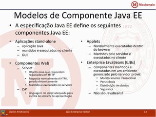 Modelos	
  de	
  Componente	
  Java	
  EE	
  
•  Aplicações	
  stand-­‐alone	
  
–  aplicação	
  Java	
  
–  man.dos	
  e	
  executados	
  no	
  cliente	
  
–  GUI	
  
	
  
•  Componentes	
  Web	
  
–  Servlet	
  
•  Objetos	
  Java	
  que	
  respondem	
  
requisições	
  em	
  HTTP	
  
•  Resposta	
  normalmente	
  é	
  HTML	
  
gerado	
  dinamicamente	
  
•  Man.dos	
  e	
  executados	
  no	
  servidor	
  
–  JSP	
  
•  Linguagem	
  de	
  script	
  adequada	
  para	
  
escrita	
  de	
  servlets	
  de	
  apresentação	
  
•  Applets	
  
–  Normalmente	
  executados	
  dentro	
  
do	
  browser	
  
–  Man.dos	
  pelo	
  servidor	
  e	
  
executados	
  no	
  cliente	
  
•  Enterprise	
  JavaBeans	
  (EJBs)	
  
–  componentes	
  man.dos	
  e	
  
executados	
  em	
  um	
  ambiente	
  
gerenciado	
  pelo	
  servidor	
  provê:	
  	
  
•  Monitoramento	
  transacional	
  
•  Persistência	
  
•  Distribuição	
  de	
  objetos	
  
•  Segurança	
  
–  Não	
  são	
  JavaBeans!	
  
Daniel	
  Arndt	
  Alves	
   Java	
  Enterprise	
  Edi.on	
   13	
  
•  A	
  especiﬁcação	
  Java	
  EE	
  deﬁne	
  os	
  seguintes	
  
componentes	
  Java	
  EE:	
  
 