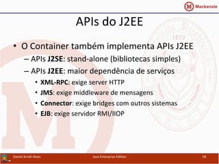 APIs	
  do	
  J2EE	
  
•  O	
  Container	
  também	
  implementa	
  APIs	
  J2EE	
  
– APIs	
  J2SE:	
  stand-­‐alone	
  (bibliotecas	
  simples)	
  
– APIs	
  J2EE:	
  maior	
  dependência	
  de	
  serviços	
  
•  XML-­‐RPC:	
  exige	
  server	
  HTTP	
  
•  JMS:	
  exige	
  middleware	
  de	
  mensagens	
  
•  Connector:	
  exige	
  bridges	
  com	
  outros	
  sistemas	
  
•  EJB:	
  exige	
  servidor	
  RMI/IIOP	
  
Daniel	
  Arndt	
  Alves	
   Java	
  Enterprise	
  Edi.on	
   18	
  
 