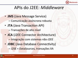 APIs	
  do	
  J2EE:	
  Middleware	
  
•  JMS	
  (Java	
  Message	
  Service)	
  
– Comunicação	
  assíncrona	
  robusta	
  
•  JTA	
  (Java	
  Transac.on	
  API)	
  
– Transações	
  de	
  alto	
  nível	
  
•  JCA	
  (J2EE	
  Connector	
  Architecture)	
  
– Integração	
  com	
  sistemas	
  não-­‐J2EE	
  
•  JDBC	
  (Java	
  Database	
  Connec.vity)	
  
– J2SE	
  +	
  DataSources,	
  transações	
  XA	
  
Daniel	
  Arndt	
  Alves	
   Java	
  Enterprise	
  Edi.on	
   21	
  
 