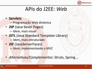 APIs	
  do	
  J2EE:	
  Web	
  
•  Servlets	
  
–  Programação	
  Web	
  dinâmica	
  
•  JSP	
  (Java	
  Sever	
  Pages)	
  
–  Idem,	
  mais	
  visual	
  
•  JSTL	
  (Java	
  Standard	
  Template	
  Library)	
  
–  Idem,	
  mais	
  estruturado	
  
•  JSF	
  (JavaServerFaces)	
  
–  Idem,	
  implementando	
  o	
  MVC	
  
•  Alterna3vas/Complementos:	
  Struts,	
  Spring...	
  
Daniel	
  Arndt	
  Alves	
   Java	
  Enterprise	
  Edi.on	
   22	
  
 
