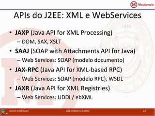 APIs	
  do	
  J2EE:	
  XML	
  e	
  WebServices	
  
•  JAXP	
  (Java	
  API	
  for	
  XML	
  Processing)	
  
– DOM,	
  SAX,	
  XSLT	
  
•  SAAJ	
  (SOAP	
  with	
  Axachments	
  API	
  for	
  Java)	
  
– Web	
  Services:	
  SOAP	
  (modelo	
  documento)	
  
•  JAX-­‐RPC	
  (Java	
  API	
  for	
  XML-­‐based	
  RPC)	
  
– Web	
  Services:	
  SOAP	
  (modelo	
  RPC),	
  WSDL	
  
•  JAXR	
  (Java	
  API	
  for	
  XML	
  Registries)	
  
– Web	
  Services:	
  UDDI	
  /	
  ebXML	
  
Daniel	
  Arndt	
  Alves	
   Java	
  Enterprise	
  Edi.on	
   23	
  
 