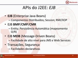APIs	
  do	
  J2EE:	
  EJB	
  
•  EJB	
  (Enterprise	
  Java	
  Beans)	
  
– Componentes	
  Distribuídos;	
  Session;	
  RMI/IIOP	
  
•  EJB	
  BMP/CMP/CMR	
  
– En.ty;	
  Persistência	
  Automá.ca	
  (mapeamento	
  
O/R)	
  
•  EJB	
  MDB	
  (Message-­‐Driven	
  Beans)	
  
– Facilidade	
  de	
  alto	
  nível	
  para	
  JMS	
  e	
  Web	
  Services	
  
•  Transações,	
  Segurança	
  
– Facilidades	
  declara.vas	
  
Daniel	
  Arndt	
  Alves	
   Java	
  Enterprise	
  Edi.on	
   24	
  
 