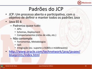 Padrões	
  do	
  JCP	
  
•  JCP:	
  Um	
  processo	
  aberto	
  e	
  par.cipa.vo,	
  com	
  o	
  
obje.vo	
  de	
  deﬁnir	
  e	
  manter	
  todos	
  os	
  padrões	
  Java	
  
•  Java	
  EE	
  6	
  
–  Padroniza	
  quase	
  tudo:	
  
•  APIs	
  
•  Schemas,	
  Deployment	
  
•  Comportamentos	
  (ciclos	
  de	
  vida,	
  etc.)	
  
–  Não	
  contempla:	
  
•  Ferramentas,	
  Metodologias	
  
•  QoS	
  
•  Integração	
  (ex.:	
  suporte	
  a	
  SGBDs	
  e	
  middlewares)	
  
•  hxp://www.oracle.com/technetwork/java/javaee/
blueprints/index.html	
  
Daniel	
  Arndt	
  Alves	
   Java	
  Enterprise	
  Edi.on	
   26	
  
 