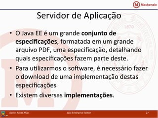 Servidor	
  de	
  Aplicação	
  
•  O	
  Java	
  EE	
  é	
  um	
  grande	
  conjunto	
  de	
  
especiﬁcações,	
  formatada	
  em	
  um	
  grande	
  
arquivo	
  PDF,	
  uma	
  especiﬁcação,	
  detalhando	
  
quais	
  especiﬁcações	
  fazem	
  parte	
  deste.	
  
•  Para	
  u.lizarmos	
  o	
  sosware,	
  é	
  necessário	
  fazer	
  
o	
  download	
  de	
  uma	
  implementação	
  destas	
  
especiﬁcações	
  
•  Existem	
  diversas	
  implementações.	
  
Daniel	
  Arndt	
  Alves	
   Java	
  Enterprise	
  Edi.on	
   27	
  
 