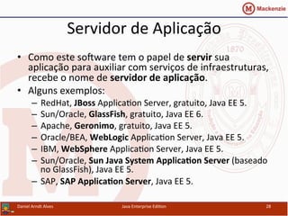 Servidor	
  de	
  Aplicação	
  
•  Como	
  este	
  sosware	
  tem	
  o	
  papel	
  de	
  servir	
  sua	
  
aplicação	
  para	
  auxiliar	
  com	
  serviços	
  de	
  infraestruturas,	
  
recebe	
  o	
  nome	
  de	
  servidor	
  de	
  aplicação.	
  
•  Alguns	
  exemplos:	
  
–  RedHat,	
  JBoss	
  Applica.on	
  Server,	
  gratuito,	
  Java	
  EE	
  5.	
  
–  Sun/Oracle,	
  GlassFish,	
  gratuito,	
  Java	
  EE	
  6.	
  
–  Apache,	
  Geronimo,	
  gratuito,	
  Java	
  EE	
  5.	
  
–  Oracle/BEA,	
  WebLogic	
  Applica.on	
  Server,	
  Java	
  EE	
  5.	
  
–  IBM,	
  WebSphere	
  Applica.on	
  Server,	
  Java	
  EE	
  5.	
  
–  Sun/Oracle,	
  Sun	
  Java	
  System	
  Applica3on	
  Server	
  (baseado	
  
no	
  GlassFish),	
  Java	
  EE	
  5.	
  
–  SAP,	
  SAP	
  Applica3on	
  Server,	
  Java	
  EE	
  5.	
  
Daniel	
  Arndt	
  Alves	
   Java	
  Enterprise	
  Edi.on	
   28	
  
 