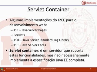 Servlet	
  Container	
  
•  Algumas	
  implementações	
  do	
  J2EE	
  para	
  o	
  
desenvolvimento	
  web:	
  
–  JSP	
  –	
  Java	
  Server	
  Pages	
  
–  Servlets	
  
–  JSTL	
  –	
  Java	
  Server	
  Standard	
  Tag	
  Library	
  
–  JSF	
  –	
  Java	
  Server	
  Faces	
  
•  Servlet	
  container:	
  é	
  um	
  servidor	
  que	
  suporta	
  
estas	
  funcionalidades,	
  mas	
  não	
  necessariamente	
  
implementa	
  a	
  especiﬁcação	
  Java	
  EE	
  completa.	
  
Daniel	
  Arndt	
  Alves	
   Java	
  Enterprise	
  Edi.on	
   29	
  
 