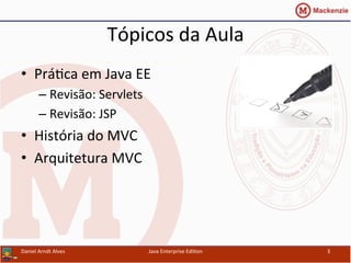 Tópicos	
  da	
  Aula	
  
•  Prá.ca	
  em	
  Java	
  EE	
  
– Revisão:	
  Servlets	
  
– Revisão:	
  JSP	
  
•  História	
  do	
  MVC	
  
•  Arquitetura	
  MVC	
  
Java	
  Enterprise	
  Edi.on	
   3	
  Daniel	
  Arndt	
  Alves	
  
 