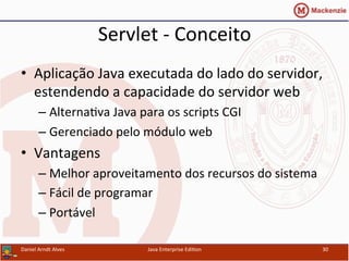 Servlet	
  -­‐	
  Conceito	
  
•  Aplicação	
  Java	
  executada	
  do	
  lado	
  do	
  servidor,	
  
estendendo	
  a	
  capacidade	
  do	
  servidor	
  web	
  
– Alterna.va	
  Java	
  para	
  os	
  scripts	
  CGI	
  
– Gerenciado	
  pelo	
  módulo	
  web	
  
•  Vantagens	
  
– Melhor	
  aproveitamento	
  dos	
  recursos	
  do	
  sistema	
  
– Fácil	
  de	
  programar	
  
– Portável	
  
Daniel	
  Arndt	
  Alves	
   Java	
  Enterprise	
  Edi.on	
   30	
  
 