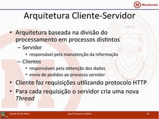 Arquitetura	
  Cliente-­‐Servidor	
  
•  Arquitetura	
  baseada	
  na	
  divisão	
  do	
  
processamento	
  em	
  processos	
  dis.ntos	
  
–  Servidor	
  
•  responsável	
  pela	
  manutenção	
  da	
  informação	
  
–  Clientes	
  
•  responsáveis	
  pela	
  obtenção	
  dos	
  dados	
  
•  envio	
  de	
  pedidos	
  ao	
  processo	
  servidor	
  
•  Cliente	
  faz	
  requisições	
  u.lizando	
  protocolo	
  HTTP	
  
•  Para	
  cada	
  requisição	
  o	
  servidor	
  cria	
  uma	
  nova	
  
Thread	
  
Daniel	
  Arndt	
  Alves	
   Java	
  Enterprise	
  Edi.on	
   32	
  
 