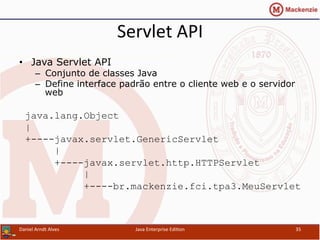 Servlet	
  API	
  
•  Java Servlet API
–  Conjunto de classes Java
–  Define interface padrão entre o cliente web e o servidor
web
java.lang.Object
|
+----javax.servlet.GenericServlet
|
+----javax.servlet.http.HTTPServlet
|
+----br.mackenzie.fci.tpa3.MeuServlet
Daniel	
  Arndt	
  Alves	
   Java	
  Enterprise	
  Edi.on	
   35	
  
 