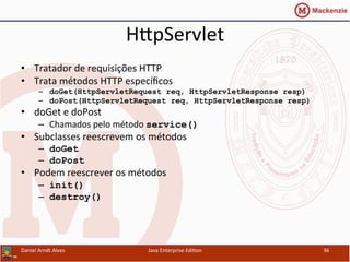 HxpServlet	
  
•  Tratador	
  de	
  requisições	
  HTTP	
  
•  Trata	
  métodos	
  HTTP	
  especíﬁcos	
  
–  doGet(HttpServletRequest req, HttpServletResponse resp)
–  doPost(HttpServletRequest req, HttpServletResponse resp)
•  doGet	
  e	
  doPost	
  
–  Chamados	
  pelo	
  método	
  service()
•  Subclasses	
  reescrevem	
  os	
  métodos	
  
–  doGet
–  doPost
•  Podem	
  reescrever	
  os	
  métodos	
  	
  
–  init()
–  destroy()
Daniel	
  Arndt	
  Alves	
   Java	
  Enterprise	
  Edi.on	
   36	
  
 