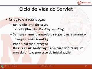 Ciclo	
  de	
  Vida	
  do	
  Servlet	
  
•  Criação	
  e	
  inicialização	
  
– Realizado	
  uma	
  única	
  vez	
  
•  init(ServletConfig config)
– Sempre	
  chama	
  o	
  método	
  da	
  super	
  classe	
  primeiro	
  
•  super.init(config)
– Pode	
  sinalizar	
  a	
  exceção	
  
UnavailableException	
  caso	
  ocorra	
  algum	
  
erro	
  durante	
  o	
  processo	
  de	
  inicialização	
  
Daniel	
  Arndt	
  Alves	
   Java	
  Enterprise	
  Edi.on	
   37	
  
 