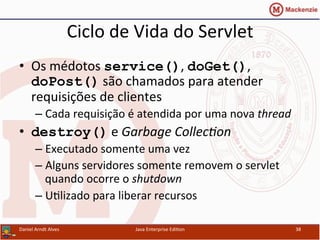 Ciclo	
  de	
  Vida	
  do	
  Servlet	
  
•  Os	
  médotos	
  service(),	
  doGet(),	
  
doPost()	
  são	
  chamados	
  para	
  atender	
  
requisições	
  de	
  clientes	
  
– Cada	
  requisição	
  é	
  atendida	
  por	
  uma	
  nova	
  thread	
  
•  destroy()	
  e	
  Garbage	
  Collec3on	
  
– Executado	
  somente	
  uma	
  vez	
  
– Alguns	
  servidores	
  somente	
  removem	
  o	
  servlet	
  
quando	
  ocorre	
  o	
  shutdown	
  
– U.lizado	
  para	
  liberar	
  recursos	
  
Daniel	
  Arndt	
  Alves	
   Java	
  Enterprise	
  Edi.on	
   38	
  
 