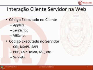 Interação	
  Cliente	
  Servidor	
  na	
  Web	
  
•  Código	
  Executado	
  no	
  Cliente	
  
– Applets	
  
– JavaScript	
  
– VBScript	
  
•  Código	
  Executado	
  no	
  Servidor	
  
– CGI,	
  NSAPI,	
  ISAPI	
  
– PHP,	
  ColdFusion,	
  ASP,	
  etc.	
  
– Servlets	
  
Daniel	
  Arndt	
  Alves	
   Java	
  Enterprise	
  Edi.on	
   4	
  
 