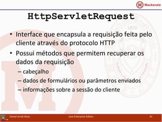 HttpServletRequest
•  Interface	
  que	
  encapsula	
  a	
  requisição	
  feita	
  pelo	
  
cliente	
  através	
  do	
  protocolo	
  HTTP	
  
•  Possui	
  métodos	
  que	
  permitem	
  recuperar	
  os	
  
dados	
  da	
  requisição	
  
– cabeçalho	
  
– dados	
  de	
  formulários	
  ou	
  parâmetros	
  enviados	
  
– informações	
  sobre	
  a	
  sessão	
  do	
  cliente	
  
Daniel	
  Arndt	
  Alves	
   Java	
  Enterprise	
  Edi.on	
   41	
  
 