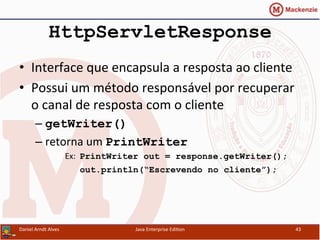 HttpServletResponse
•  Interface	
  que	
  encapsula	
  a	
  resposta	
  ao	
  cliente	
  
•  Possui	
  um	
  método	
  responsável	
  por	
  recuperar	
  
o	
  canal	
  de	
  resposta	
  com	
  o	
  cliente	
  
– getWriter()
– retorna	
  um	
  PrintWriter
Ex:	
  	
  PrintWriter out = response.getWriter();
	
  	
  	
  	
  	
  	
  	
  out.println(“Escrevendo no cliente”);
Daniel	
  Arndt	
  Alves	
   Java	
  Enterprise	
  Edi.on	
   43	
  
 