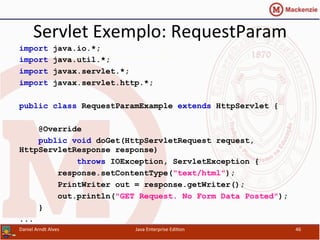 Servlet	
  Exemplo:	
  RequestParam	
  
import java.io.*;
import java.util.*;
import javax.servlet.*;
import javax.servlet.http.*;
public class RequestParamExample extends HttpServlet {
@Override
public void doGet(HttpServletRequest request,
HttpServletResponse response)
throws IOException, ServletException {
response.setContentType("text/html");
PrintWriter out = response.getWriter();
out.println("GET Request. No Form Data Posted");
}
...
Daniel	
  Arndt	
  Alves	
   Java	
  Enterprise	
  Edi.on	
   46	
  
 