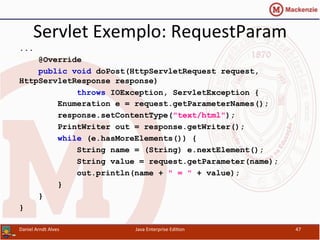 Servlet	
  Exemplo:	
  RequestParam	
  
...
@Override
public void doPost(HttpServletRequest request,
HttpServletResponse response)
throws IOException, ServletException {
Enumeration e = request.getParameterNames();
response.setContentType("text/html");
PrintWriter out = response.getWriter();
while (e.hasMoreElements()) {
String name = (String) e.nextElement();
String value = request.getParameter(name);
out.println(name + " = " + value);
}
}
}
Daniel	
  Arndt	
  Alves	
   Java	
  Enterprise	
  Edi.on	
   47	
  
 