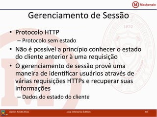 Gerenciamento	
  de	
  Sessão	
  
•  Protocolo	
  HTTP	
  
– Protocolo	
  sem	
  estado	
  
•  Não	
  é	
  possível	
  a	
  princípio	
  conhecer	
  o	
  estado	
  
do	
  cliente	
  anterior	
  à	
  uma	
  requisição	
  
•  O	
  gerenciamento	
  de	
  sessão	
  provê	
  uma	
  
maneira	
  de	
  iden.ﬁcar	
  usuários	
  através	
  de	
  
várias	
  requisições	
  HTTPs	
  e	
  recuperar	
  suas	
  
informações	
  
– Dados	
  do	
  estado	
  do	
  cliente	
  
Daniel	
  Arndt	
  Alves	
   Java	
  Enterprise	
  Edi.on	
   48	
  
 