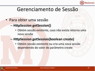 Gerenciamento	
  de	
  Sessão	
  
•  Para	
  obter	
  uma	
  sessão	
  
– H[pSession	
  getSession()	
  
•  Obtém	
  sessão	
  existente,	
  caso	
  não	
  exista	
  retorna	
  uma	
  
nova	
  sessão	
  	
  
– H[pSession	
  getSession(boolean	
  create)	
  	
  
•  Obtém	
  sessão	
  existente	
  ou	
  cria	
  uma	
  nova	
  sessão	
  
dependendo	
  do	
  valor	
  do	
  parâmetro	
  create	
  
Daniel	
  Arndt	
  Alves	
   Java	
  Enterprise	
  Edi.on	
   49	
  
 