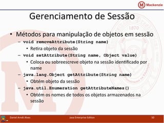 Gerenciamento	
  de	
  Sessão	
  
•  Métodos	
  para	
  manipulação	
  de	
  objetos	
  em	
  sessão	
  
–  void removeAttribute(String name)
•  Re.ra	
  objeto	
  da	
  sessão	
  
–  void setAttribute(String name, Object value)
•  Coloca	
  ou	
  sobreescreve	
  objeto	
  na	
  sessão	
  iden.ﬁcado	
  por	
  
name	
  
–  java.lang.Object getAttribute(String name)
•  Obtém	
  objeto	
  da	
  sessão	
  
–  java.util.Enumeration getAttributeNames()
•  Obtém	
  os	
  nomes	
  de	
  todos	
  os	
  objetos	
  armazenados	
  na	
  
sessão	
  
Daniel	
  Arndt	
  Alves	
   Java	
  Enterprise	
  Edi.on	
   50	
  
 
