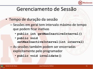 Gerenciamento	
  de	
  Sessão	
  
•  Tempo	
  de	
  duração	
  da	
  sessão	
  
– Sessões	
  em	
  geral	
  tem	
  intervalo	
  máximo	
  de	
  tempo	
  
que	
  podem	
  ﬁcar	
  ina.vas	
  
•  public int getMaxInactiveInterval()
•  public void
setMaxInactiveInterval(int interval)
– As	
  sessões	
  também	
  podem	
  ser	
  encerradas	
  
explicitamente	
  pelo	
  programador	
  
•  public void invalidate()
Daniel	
  Arndt	
  Alves	
   Java	
  Enterprise	
  Edi.on	
   51	
  
 
