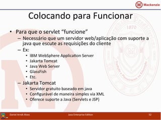 Colocando	
  para	
  Funcionar	
  
•  Para	
  que	
  o	
  servlet	
  “funcione”	
  
–  Necessário	
  que	
  um	
  servidor	
  web/aplicação	
  com	
  suporte	
  a	
  
java	
  que	
  escute	
  as	
  requisições	
  do	
  cliente	
  
–  Ex:	
  
•  IBM	
  WebSphere	
  Applica.on	
  Server	
  
•  Jakarta	
  Tomcat	
  
•  Java	
  Web	
  Server	
  
•  GlassFish	
  
•  Etc.	
  
–  Jakarta	
  Tomcat	
  
•  Servidor	
  gratuito	
  baseado	
  em	
  java	
  	
  
•  Conﬁgurável	
  de	
  maneira	
  simples	
  via	
  XML	
  	
  
•  Oferece	
  suporte	
  a	
  Java	
  (Servlets	
  e	
  JSP)	
  
Daniel	
  Arndt	
  Alves	
   Java	
  Enterprise	
  Edi.on	
   52	
  
 