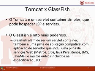 Tomcat	
  x	
  GlassFish	
  
•  O	
  Tomcat:	
  é	
  um	
  servlet	
  container	
  simples,	
  que	
  
pode	
  hospedar	
  JSP	
  e	
  servlets.	
  	
  
•  O	
  GlassFish	
  é	
  mto	
  mais	
  poderoso.	
  
– GlassFish	
  além	
  de	
  ser	
  um	
  servlet	
  container,	
  
também	
  é	
  uma	
  pilha	
  de	
  aplicação	
  compa~vel	
  com	
  
aplicação	
  de	
  servidor	
  que	
  inclui	
  uma	
  pilha	
  de	
  
serviços	
  Web	
  (Metro),	
  EJBs,	
  Java	
  Persistence,	
  JMS,	
  
JavaMail	
  e	
  muitos	
  outros	
  incluídos	
  na	
  
especiﬁcação	
  J2EE.	
  
Daniel	
  Arndt	
  Alves	
   Java	
  Enterprise	
  Edi.on	
   53	
  
 