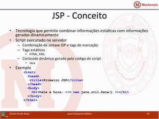 JSP	
  -­‐	
  Conceito	
  
•  Tecnologia	
  que	
  permite	
  combinar	
  informações	
  está.cas	
  com	
  informações	
  
geradas	
  dinamicamente	
  
•  Script	
  executado	
  no	
  servidor	
  
–  Combinação	
  de	
  sintaxe	
  JSP	
  e	
  tags	
  de	
  marcação	
  
–  Tags	
  está.cos	
  
•  HTML,	
  XML	
  
–  Conteúdo	
  dinâmico	
  gerado	
  pelo	
  código	
  do	
  script	
  
•  Java	
  
•  Exemplo	
  
<html>
<head>
<title>Primeiro JSP</title>
</head>
<body>
<h1>Data e hora: <%= new java.util.Date() %></h1>
</body>
</html>
Daniel	
  Arndt	
  Alves	
   Java	
  Enterprise	
  Edi.on	
   55	
  
 