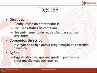 Tags	
  JSP	
  
•  Dire.vas	
  
–  	
  Conﬁguração	
  do	
  processador	
  JSP	
  
–  	
  Inclusão	
  está.ca	
  de	
  conteúdo	
  	
  
–  	
  Encaminhamento	
  de	
  requisições	
  para	
  outros	
  
servidores	
  
•  Comandos	
  de	
  script	
  
–  Inserção	
  de	
  código	
  para	
  a	
  programação	
  de	
  conteúdo	
  
dinâmico	
  	
  	
  
•  Ações	
  
–  Tags	
  de	
  alto	
  nível	
  que	
  encapsulam	
  padrões	
  de	
  
programação	
  mais	
  corriqueiros	
  
Daniel	
  Arndt	
  Alves	
   Java	
  Enterprise	
  Edi.on	
   57	
  
 