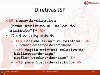 Dire.vas	
  JSP	
  
<%@ nome-da-diretiva
[nome-atributo = "valor-do-
atributo"]* %>
•  Diretivas disponíveis
–  <%@ include file="url-relativa" %>
•  Inclusão em tempo de compilação
–  <%@ taglib uri="url-relativa-da-
biblioteca-de-tags"
prefix="prefixo-das-tags" %>
–  <%@ page lista-de-atributos %>
Daniel	
  Arndt	
  Alves	
   Java	
  Enterprise	
  Edi.on	
   58	
  
 