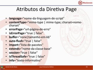 Atributos	
  da	
  Dire.va	
  Page	
  
•  language="nome-­‐da-­‐linguagem-­‐de-­‐script"	
  
•  contentType="mime-­‐type	
  |	
  mime-­‐type;	
  charset=nome-­‐
charset"	
  
•  errorPage="url-­‐página-­‐de-­‐erro"	
  
•  isErrorPage="true	
  |	
  false"	
  
•  buﬀer="none|tamanho-­‐em-­‐kb"	
  	
  
•  auto-­‐ﬂush="true	
  |	
  false"	
  	
  	
  	
  	
  	
  	
  
•  import="lista-­‐de-­‐pacotes"	
  	
  	
  	
  	
  	
  	
  	
  	
  	
  	
  
•  extends="nome-­‐da-­‐classe-­‐base"	
  
•  session="true	
  |	
  false"	
  
•  isThreadSafe="true	
  |	
  false"	
  
•  info="texto-­‐informa.vo"	
  
Daniel	
  Arndt	
  Alves	
   Java	
  Enterprise	
  Edi.on	
   59	
  
 