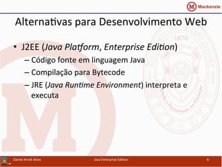 Alterna.vas	
  para	
  Desenvolvimento	
  Web	
  
•  J2EE	
  (Java	
  Pla'orm,	
  Enterprise	
  Edi3on)	
  
– Código	
  fonte	
  em	
  linguagem	
  Java	
  
– Compilação	
  para	
  Bytecode	
  
– JRE	
  (Java	
  Run3me	
  Environment)	
  interpreta	
  e	
  
executa	
  
Daniel	
  Arndt	
  Alves	
   Java	
  Enterprise	
  Edi.on	
   6	
  
 