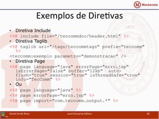 Exemplos	
  de	
  Dire.vas	
  
•  Diretiva Include
<%@ include file="/teccommdoc/header.html" %>
•  Diretiva Taglib
<%@ taglib uri="/tags/teccommtags" prefix="teccomm"
%>
<teccomm:exemplo parametro="demonstracao" />
•  Diretiva Page
<%@ page language="java" errorPage="erro.jsp"
isErrorPage="false" buffer="12kb" auto-
flush="true" session="true" isThreadSafe="true"
info="TecComm" %>
•  Ou
<%@ page language="java" %>
<%@ page errorPage="erro.jsp" %>
<%@ page import="com.teccomm.output.*" %>
Daniel	
  Arndt	
  Alves	
   Java	
  Enterprise	
  Edi.on	
   60	
  
 