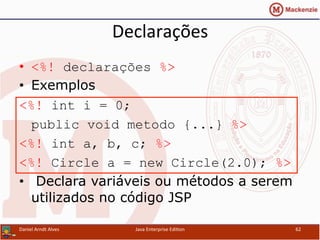 Declarações	
  
•  <%! declarações %>
•  Exemplos
<%! int i = 0;
public void metodo {...} %>
<%! int a, b, c; %>
<%! Circle a = new Circle(2.0); %>
•  Declara variáveis ou métodos a serem
utilizados no código JSP
Daniel	
  Arndt	
  Alves	
   Java	
  Enterprise	
  Edi.on	
   62	
  
 