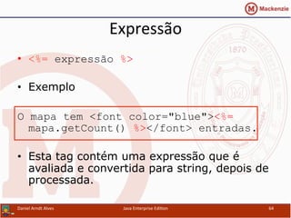 Expressão	
  
•  <%= expressão %>
•  Exemplo
O mapa tem <font color="blue"><%=
mapa.getCount() %></font> entradas.
•  Esta tag contém uma expressão que é
avaliada e convertida para string, depois de
processada.
Daniel	
  Arndt	
  Alves	
   Java	
  Enterprise	
  Edi.on	
   64	
  
 