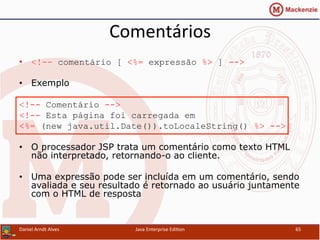 Comentários	
  
•  <!-- comentário [ <%= expressão %> ] -->
•  Exemplo
<!-- Comentário -->
<!-- Esta página foi carregada em
<%= (new java.util.Date()).toLocaleString() %> -->
•  O processador JSP trata um comentário como texto HTML
não interpretado, retornando-o ao cliente.
•  Uma expressão pode ser incluída em um comentário, sendo
avaliada e seu resultado é retornado ao usuário juntamente
com o HTML de resposta
Daniel	
  Arndt	
  Alves	
   Java	
  Enterprise	
  Edi.on	
   65	
  
 