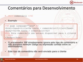 Comentários	
  para	
  Desenvolvimento	
  
•  <%-- comentário --%>
•  Exemplo
<%@ page language="java" %>
<html><head><title>Um teste - comentário</title></head>
<body><h2>Um teste - comentário</h2>
<%-- Este comentário não estará disponível para o cliente
--%>
</body></html>
•  O processador JSP simplesmente ignora este tipo de comentário e
não processa nenhum código ou expressão contida entre os
delimitadores.
•  Este tipo de comentário não será enviado para o cliente
Daniel	
  Arndt	
  Alves	
   Java	
  Enterprise	
  Edi.on	
   66	
  
 
