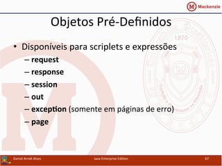 Objetos	
  Pré-­‐Deﬁnidos	
  
•  Disponíveis	
  para	
  scriplets	
  e	
  expressões	
  
– request	
  
– response	
  
– session	
  
– out	
  
– excep3on	
  (somente	
  em	
  páginas	
  de	
  erro)	
  
– page	
  
Daniel	
  Arndt	
  Alves	
   Java	
  Enterprise	
  Edi.on	
   67	
  
 