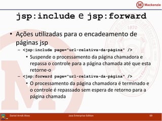 jsp:include e jsp:forward
•  Ações	
  u.lizadas	
  para	
  o	
  encadeamento	
  de	
  
páginas	
  jsp	
  
–  <jsp:include page="url-relativa-da-página" />
•  Suspende	
  o	
  processamento	
  da	
  página	
  chamadora	
  e	
  
repassa	
  o	
  controle	
  para	
  a	
  página	
  chamada	
  até	
  que	
  esta	
  
retorne-­‐o	
  
–  <jsp:forward page="url-relativa-da-página" />
•  O	
  processamento	
  da	
  página	
  chamadora	
  é	
  terminado	
  e	
  
o	
  controle	
  é	
  repassado	
  sem	
  espera	
  de	
  retorno	
  para	
  a	
  
página	
  chamada	
  
Daniel	
  Arndt	
  Alves	
   Java	
  Enterprise	
  Edi.on	
   69	
  
 