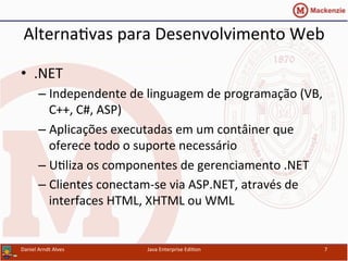Alterna.vas	
  para	
  Desenvolvimento	
  Web	
  
•  .NET	
  
– Independente	
  de	
  linguagem	
  de	
  programação	
  (VB,	
  
C++,	
  C#,	
  ASP)	
  
– Aplicações	
  executadas	
  em	
  um	
  contâiner	
  que	
  
oferece	
  todo	
  o	
  suporte	
  necessário	
  
– U.liza	
  os	
  componentes	
  de	
  gerenciamento	
  .NET	
  
– Clientes	
  conectam-­‐se	
  via	
  ASP.NET,	
  através	
  de	
  
interfaces	
  HTML,	
  XHTML	
  ou	
  WML	
  
Daniel	
  Arndt	
  Alves	
   Java	
  Enterprise	
  Edi.on	
   7	
  
 