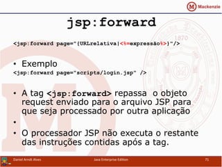 jsp:forward
<jsp:forward page="{URLrelativa|<%=expressão%>}"/>
•  Exemplo
<jsp:forward page="scripts/login.jsp" />
•  A tag <jsp:forward> repassa o objeto
request enviado para o arquivo JSP para
que seja processado por outra aplicação
• 
•  O processador JSP não executa o restante
das instruções contidas após a tag.
Daniel	
  Arndt	
  Alves	
   Java	
  Enterprise	
  Edi.on	
   71	
  
 