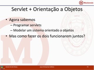 Servlet	
  +	
  Orientação	
  a	
  Objetos	
  
•  Agora	
  sabemos	
  	
  
– Programar	
  servlets	
  
– Modelar	
  um	
  sistema	
  orientado	
  a	
  objetos	
  
•  Mas	
  como	
  fazer	
  os	
  dois	
  funcionarem	
  juntos?	
  
Daniel	
  Arndt	
  Alves	
   Java	
  Enterprise	
  Edi.on	
   72	
  
 