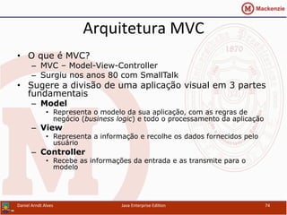 Arquitetura	
  MVC	
  
•  O que é MVC?
–  MVC – Model-View-Controller
–  Surgiu nos anos 80 com SmallTalk
•  Sugere a divisão de uma aplicação visual em 3 partes
fundamentais
–  Model
•  Representa o modelo da sua aplicação, com as regras de
negócio (business logic) e todo o processamento da aplicação
–  View
•  Representa a informação e recolhe os dados fornecidos pelo
usuário
–  Controller
•  Recebe as informações da entrada e as transmite para o
modelo
Daniel	
  Arndt	
  Alves	
   Java	
  Enterprise	
  Edi.on	
   74	
  
 