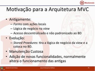 Mo.vação	
  para	
  a	
  Arquitetura	
  MVC	
  
•  An.gamente:	
  
–  Forms	
  com	
  ações	
  locais	
  
–  Lógica	
  de	
  negócio	
  na	
  view	
  
–  Acesso	
  descentralizado	
  e	
  não	
  padronizado	
  ao	
  BD	
  
•  Evolução:	
  
–  Stored	
  Proedures:	
  .ra	
  a	
  lógica	
  de	
  negócio	
  da	
  view	
  e	
  a	
  
coloca	
  no	
  BD.	
  
•  Manutenção	
  Custosa	
  
•  Adição	
  de	
  novas	
  funcionalidades,	
  normalmente	
  
altera	
  o	
  funcionamento	
  das	
  an.gas	
  
Daniel	
  Arndt	
  Alves	
   Java	
  Enterprise	
  Edi.on	
   75	
  
 
