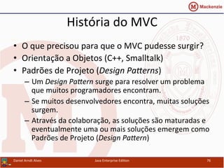 História	
  do	
  MVC	
  
•  O	
  que	
  precisou	
  para	
  que	
  o	
  MVC	
  pudesse	
  surgir?	
  
•  Orientação	
  a	
  Objetos	
  (C++,	
  Smalltalk)	
  
•  Padrões	
  de	
  Projeto	
  (Design	
  PaGerns)	
  
–  Um	
  Design	
  PaGern	
  surge	
  para	
  resolver	
  um	
  problema	
  
que	
  muitos	
  programadores	
  encontram.	
  
–  Se	
  muitos	
  desenvolvedores	
  encontra,	
  muitas	
  soluções	
  
surgem.	
  
–  Através	
  da	
  colaboração,	
  as	
  soluções	
  são	
  maturadas	
  e	
  
eventualmente	
  uma	
  ou	
  mais	
  soluções	
  emergem	
  como	
  
Padrões	
  de	
  Projeto	
  (Design	
  PaGern)	
  
Daniel	
  Arndt	
  Alves	
   Java	
  Enterprise	
  Edi.on	
   76	
  
 