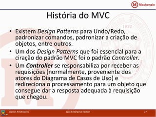 História	
  do	
  MVC	
  
•  Existem	
  Design	
  PaGerns	
  para	
  Undo/Redo,	
  
padronizar	
  comandos,	
  padronizar	
  a	
  criação	
  de	
  
objetos,	
  entre	
  outros.	
  
•  Um	
  dos	
  Design	
  PaGerns	
  que	
  foi	
  essencial	
  para	
  a	
  
ciração	
  do	
  padrão	
  MVC	
  foi	
  o	
  padrão	
  Controller.	
  
•  Um	
  Controller	
  se	
  responsabiliza	
  por	
  receber	
  as	
  
requisições	
  (normalmente,	
  proveniente	
  dos	
  
atores	
  do	
  Diagrama	
  de	
  Casos	
  de	
  Uso)	
  e	
  
redireciona	
  o	
  processamento	
  para	
  um	
  objeto	
  que	
  
consegue	
  dar	
  a	
  resposta	
  adequada	
  à	
  requisição	
  
que	
  chegou.	
  
Daniel	
  Arndt	
  Alves	
   Java	
  Enterprise	
  Edi.on	
   77	
  
 
