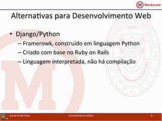 Alterna.vas	
  para	
  Desenvolvimento	
  Web	
  
•  Django/Python	
  
– Framerowk,	
  construído	
  em	
  linguagem	
  Python	
  
– Criado	
  com	
  base	
  no	
  Ruby	
  on	
  Rails	
  
– Linguagem	
  interpretada,	
  não	
  há	
  compilação	
  
Daniel	
  Arndt	
  Alves	
   Java	
  Enterprise	
  Edi.on	
   8	
  
 